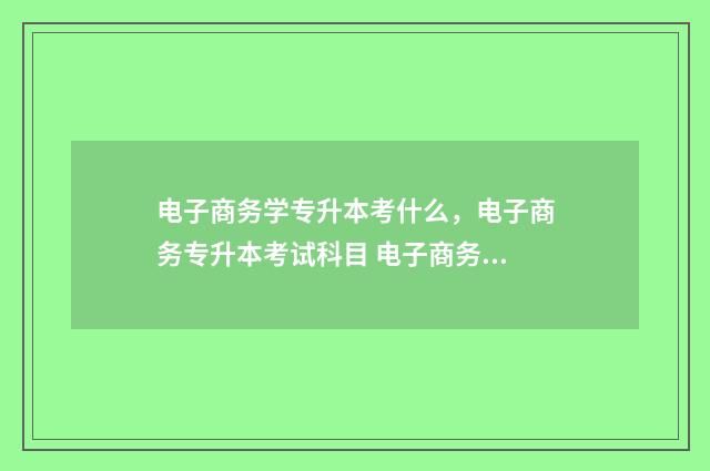 电子商务学专升本考什么，电子商务专升本考试科目 电子商务专升本升什么专业