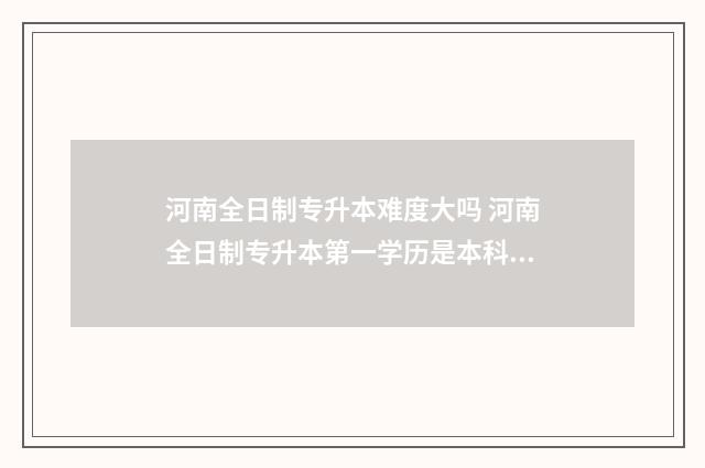 河南全日制专升本难度大吗 河南全日制专升本第一学历是本科还是专科
