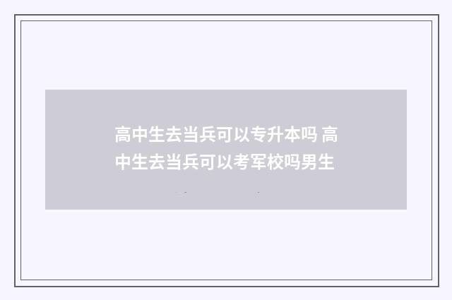 高中生去当兵可以专升本吗 高中生去当兵可以考军校吗男生
