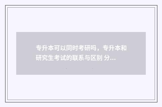 专升本可以同时考研吗，专升本和研究生考试的联系与区别 分类招生可以专升本吗