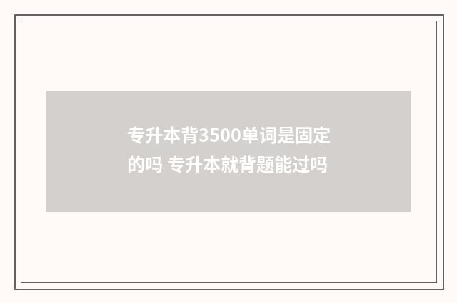 专升本背3500单词是固定的吗 专升本就背题能过吗