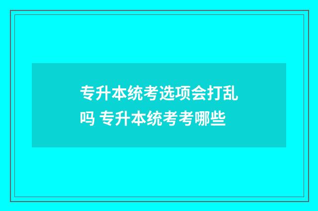 专升本统考选项会打乱吗 专升本统考考哪些