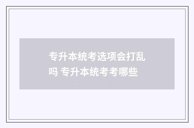专升本统考选项会打乱吗 专升本统考考哪些