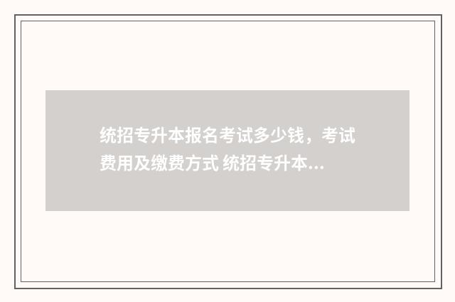 统招专升本报名考试多少钱，考试费用及缴费方式 统招专升本几月份报名