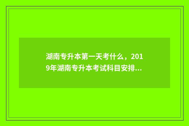 湖南专升本第一天考什么，2019年湖南专升本考试科目安排 湖南专升本第一学历是本科吗