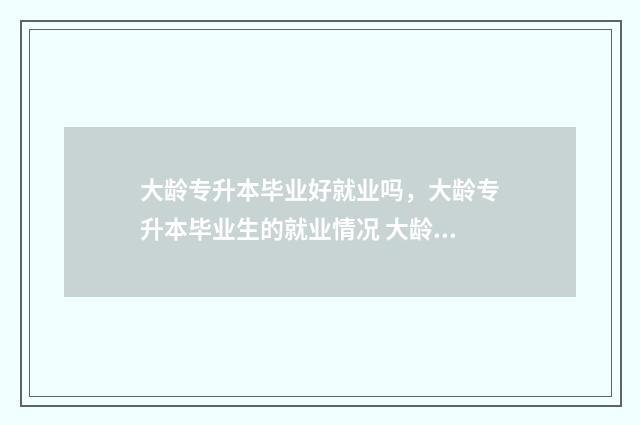 大龄专升本毕业好就业吗，大龄专升本毕业生的就业情况 大龄专升本毕业能考吗