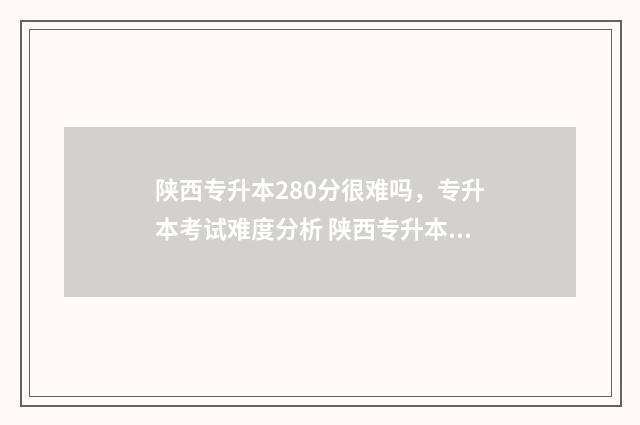 陕西专升本280分很难吗，专升本考试难度分析 陕西专升本200分什么概念