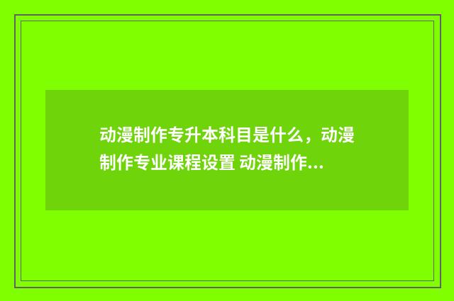 动漫制作专升本科目是什么，动漫制作专业课程设置 动漫制作专升本难吗