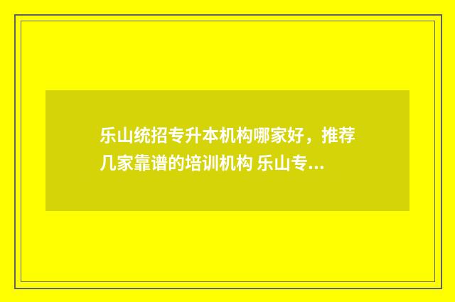 乐山统招专升本机构哪家好，推荐几家靠谱的培训机构 乐山专升本考试时间