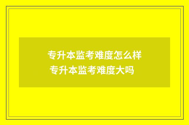 专升本监考难度怎么样 专升本监考难度大吗