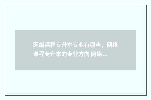 网络课程专升本专业有哪些，网络课程专升本的专业方向 网络授课专升本有用吗