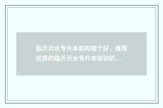 临沂沂水专升本机构哪个好，推荐优质的临沂沂水专升本培训机构 临沂专升本机构有哪些