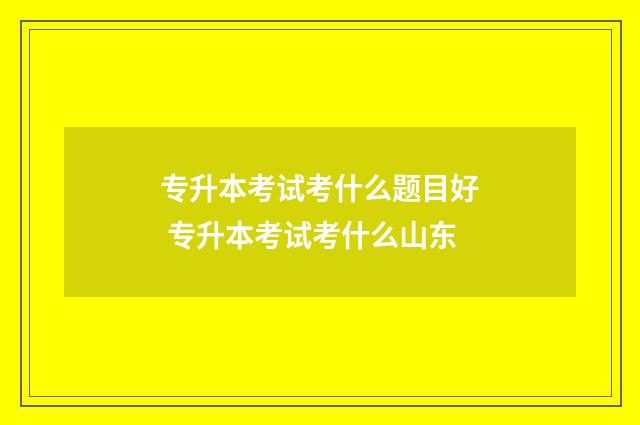 专升本考试考什么题目好 专升本考试考什么山东