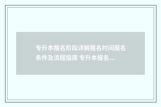 专升本报名阶段详解报名时间报名条件及流程指南 专升本报名之后什么时候考试