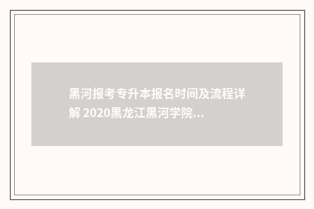 黑河报考专升本报名时间及流程详解 2020黑龙江黑河学院专升本录取情况