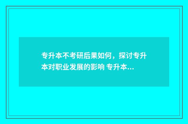 专升本不考研后果如何，探讨专升本对职业发展的影响 专升本不想考研,但是又怕找工作限制