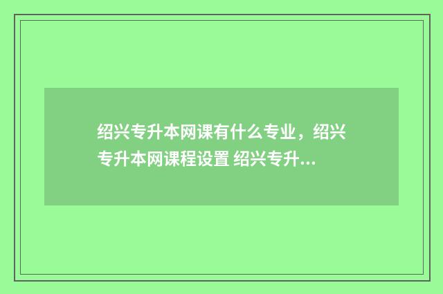 绍兴专升本网课有什么专业，绍兴专升本网课程设置 绍兴专升本教育机构
