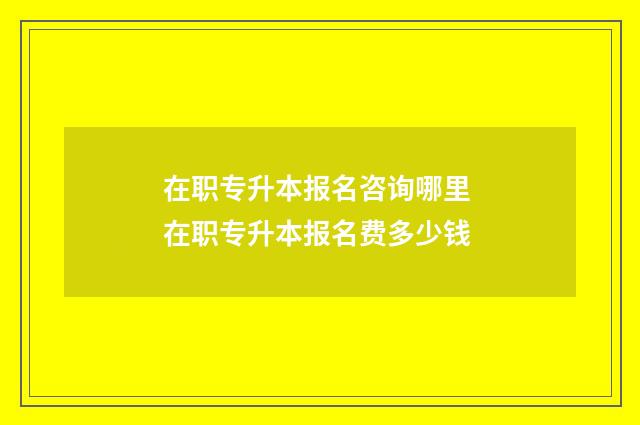 在职专升本报名咨询哪里 在职专升本报名费多少钱