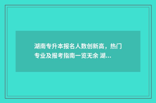 湖南专升本报名人数创新高，热门专业及报考指南一览无余 湖南专升本报名app