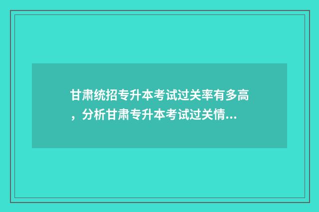 甘肃统招专升本考试过关率有多高，分析甘肃专升本考试过关情况 甘肃统招专升本录取率高吗