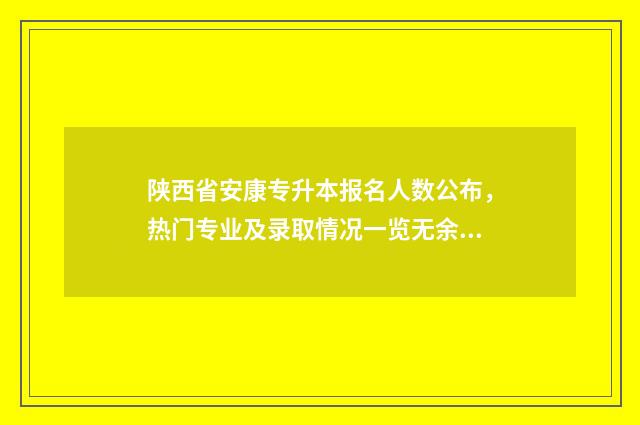 陕西省安康专升本报名人数公布，热门专业及录取情况一览无余 安康学院专升本招生办电话