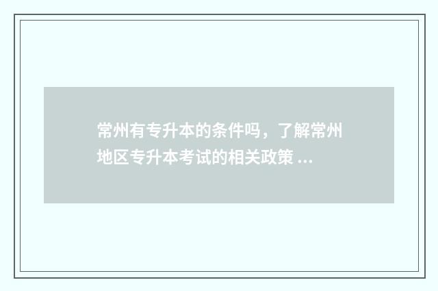 常州有专升本的条件吗，了解常州地区专升本考试的相关政策 常州专升本的大学