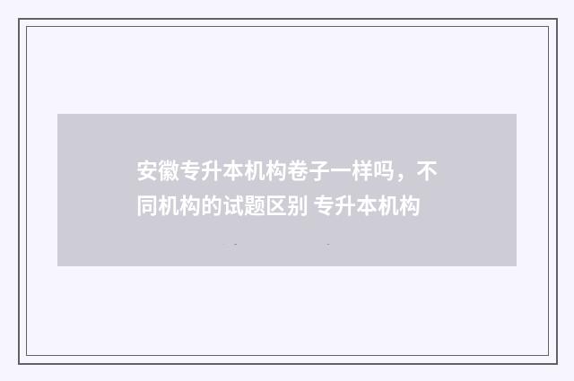 安徽专升本机构卷子一样吗，不同机构的试题区别 专升本机构