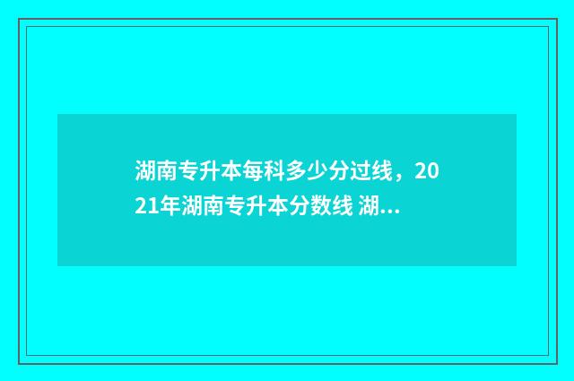 湖南专升本每科多少分过线，2021年湖南专升本分数线 湖南专升本每科分数