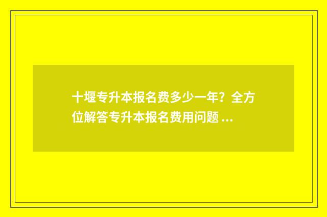 十堰专升本报名费多少一年？全方位解答专升本报名费用问题 十堰专升本报名网站