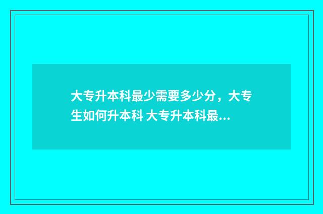 大专升本科最少需要多少分，大专生如何升本科 大专升本科最少要多少分