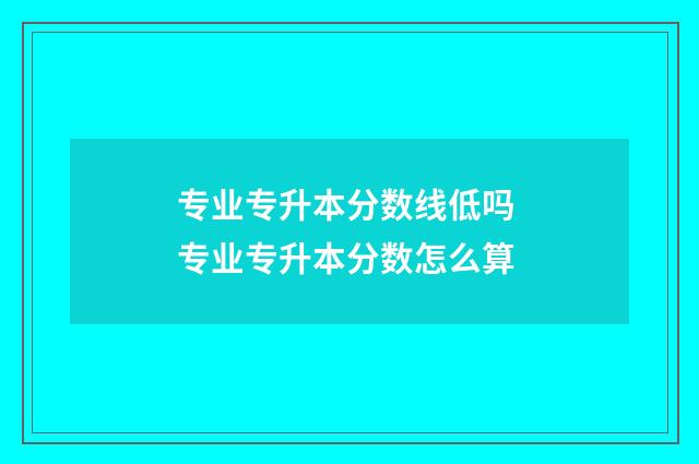 专业专升本分数线低吗 专业专升本分数怎么算
