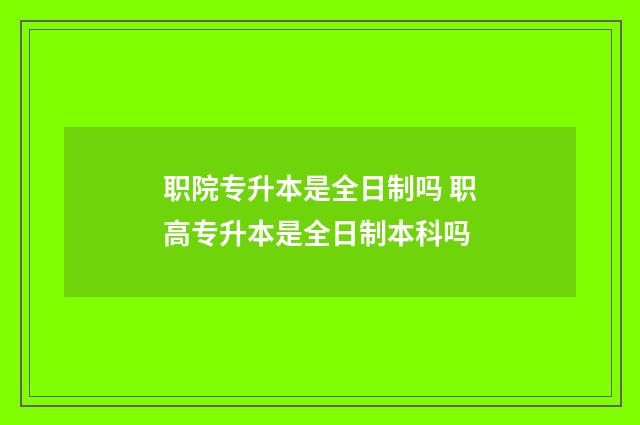 职院专升本是全日制吗 职高专升本是全日制本科吗