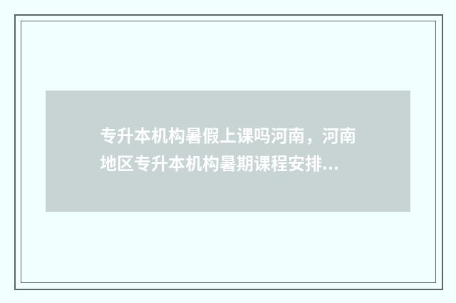 专升本机构暑假上课吗河南，河南地区专升本机构暑期课程安排 专升本机构暑假放假吗