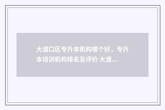 大渡口区专升本机构哪个好，专升本培训机构排名及评价 大渡口招生网