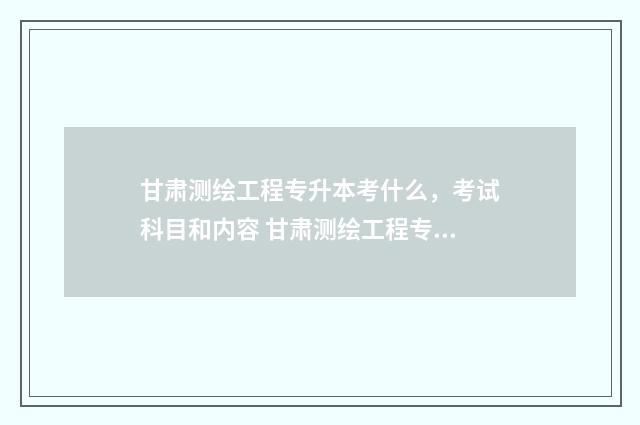 甘肃测绘工程专升本考什么，考试科目和内容 甘肃测绘工程专业大学排名