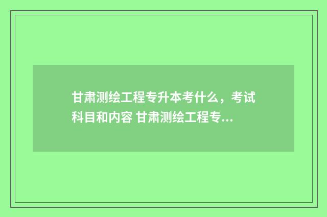 甘肃测绘工程专升本考什么，考试科目和内容 甘肃测绘工程专业大学排名