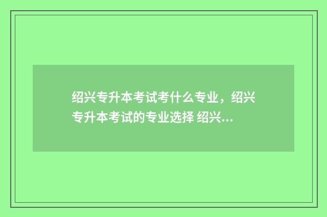 绍兴专升本考试考什么专业，绍兴专升本考试的专业选择 绍兴专升本机构排行