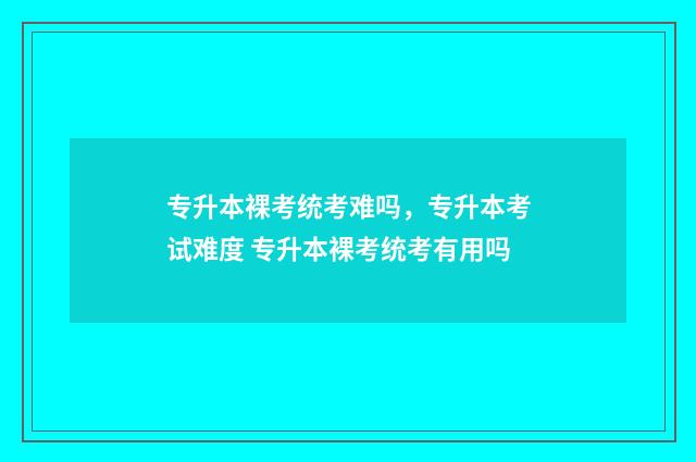 专升本裸考统考难吗，专升本考试难度 专升本裸考统考有用吗