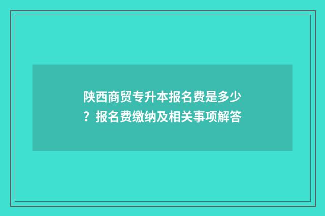 陕西商贸专升本报名费是多少？报名费缴纳及相关事项解答