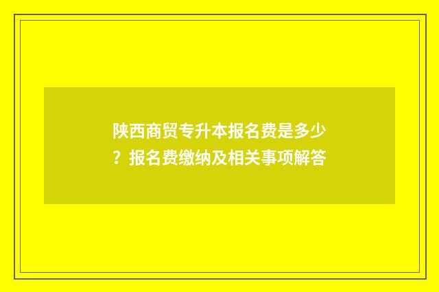 陕西商贸专升本报名费是多少？报名费缴纳及相关事项解答