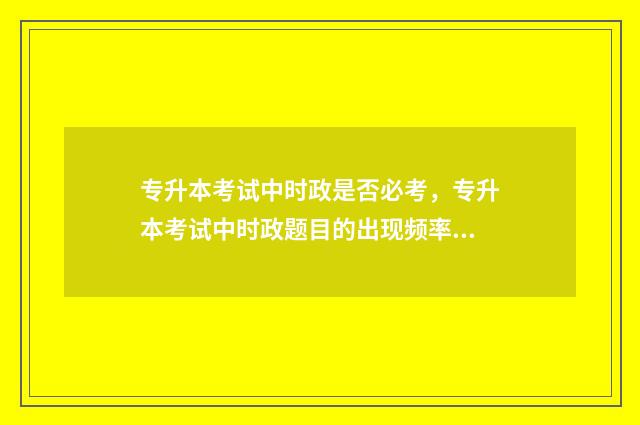 专升本考试中时政是否必考，专升本考试中时政题目的出现频率 专升本考试的