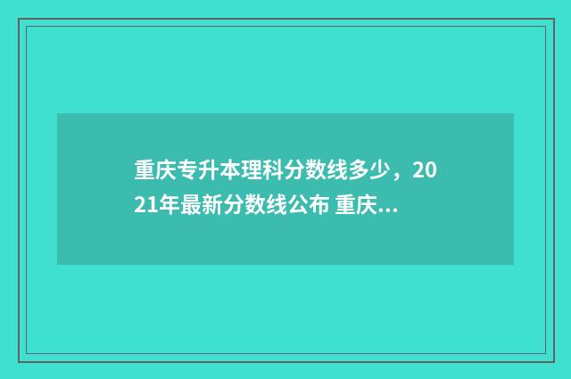 重庆专升本理科分数线多少，2021年最新分数线公布 重庆专升本理科分数线2024