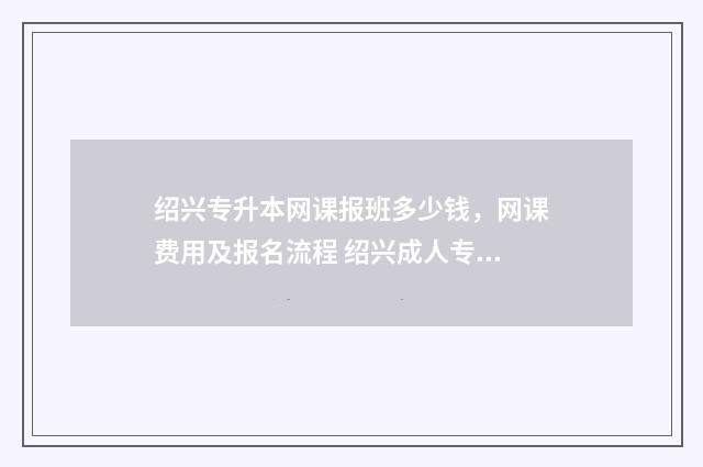 绍兴专升本网课报班多少钱，网课费用及报名流程 绍兴成人专升本