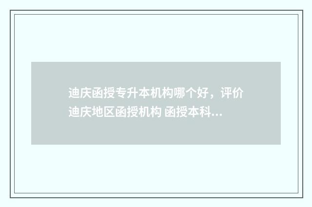 迪庆函授专升本机构哪个好，评价迪庆地区函授机构 函授本科报名时间2021云南