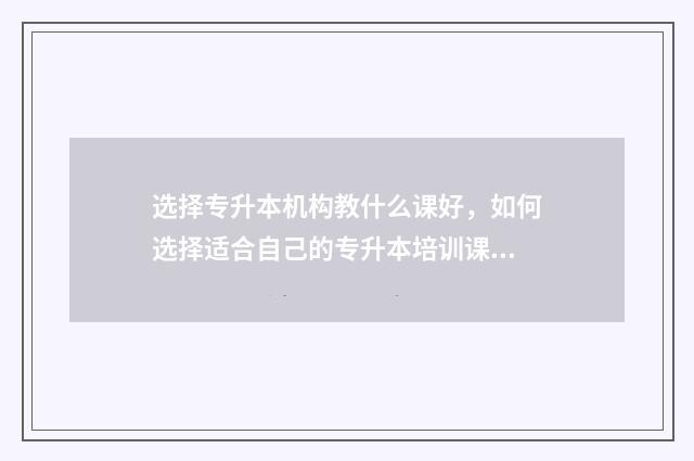 选择专升本机构教什么课好，如何选择适合自己的专升本培训课程 专升本升学机构