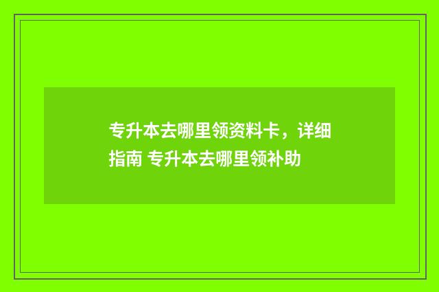 专升本去哪里领资料卡，详细指南 专升本去哪里领补助