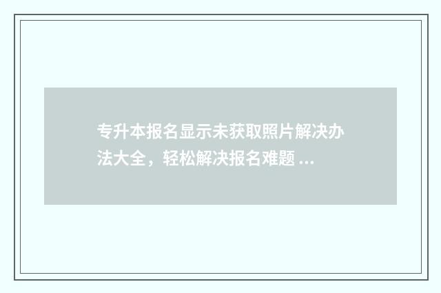 专升本报名显示未获取照片解决办法大全，轻松解决报名难题 专升本报名显示学籍信息专业不符
