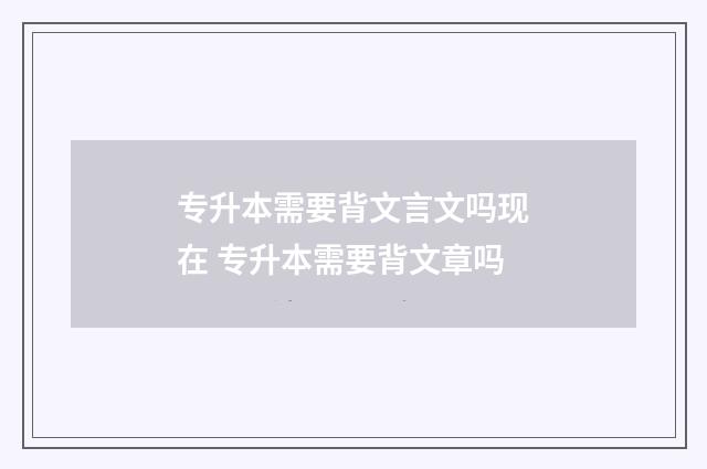 专升本需要背文言文吗现在 专升本需要背文章吗