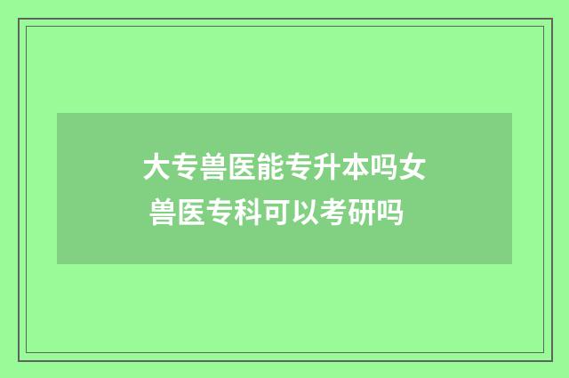 大专兽医能专升本吗女 兽医专科可以考研吗