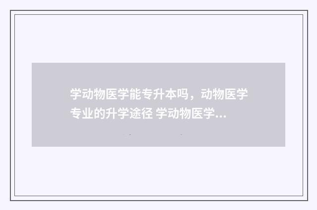 学动物医学能专升本吗，动物医学专业的升学途径 学动物医学能专升本吗